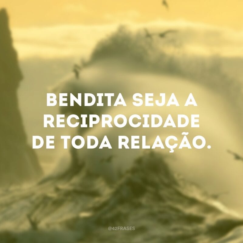 Bendita seja a reciprocidade de toda relação.