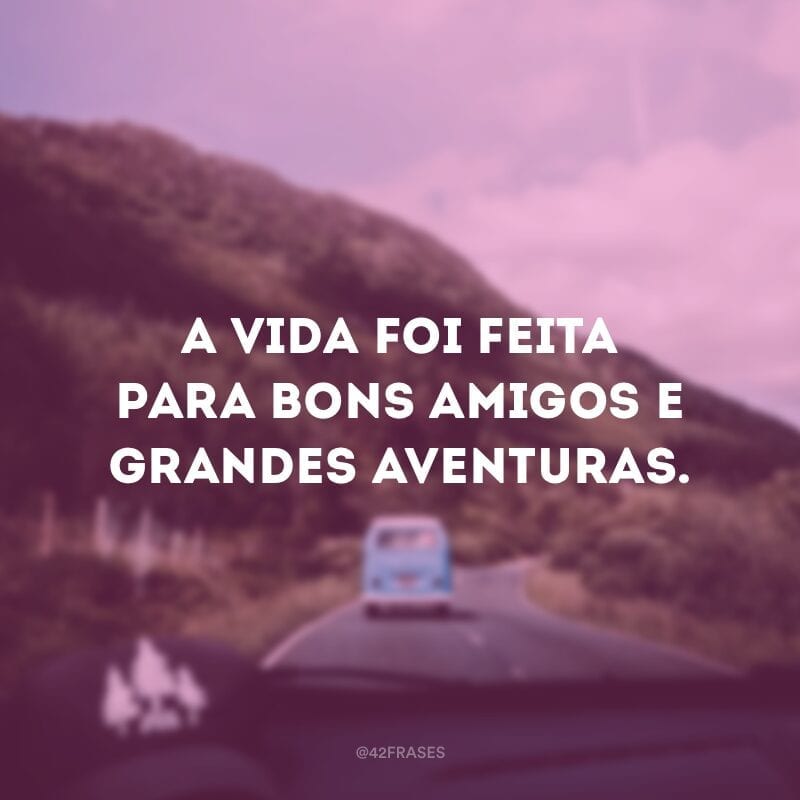 A vida foi feita para bons amigos e grandes aventuras.