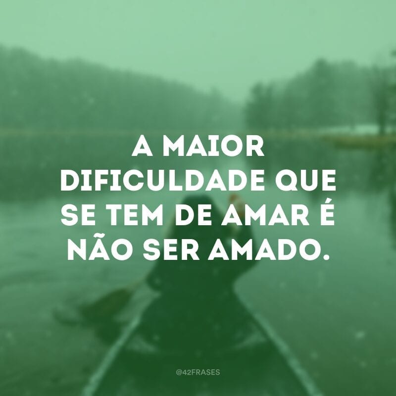 A maior dificuldade que se tem de amar é não ser amado.