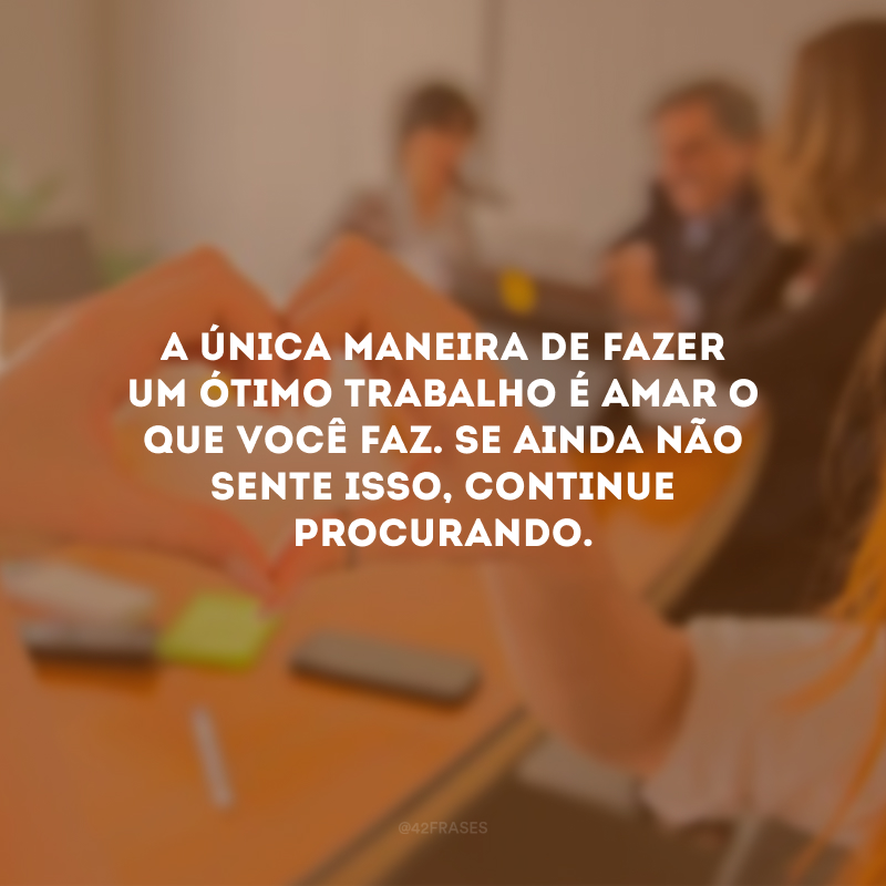 A única maneira de fazer um ótimo trabalho é amar o que você faz. Se ainda não sente isso, continue procurando.