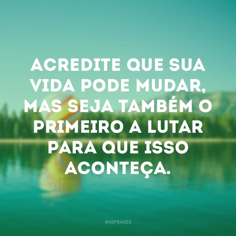 Acredite que sua vida pode mudar, mas seja também o primeiro a lutar para que isso aconteça.