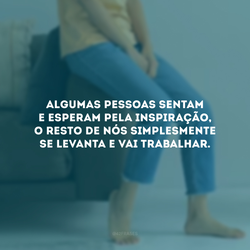 Algumas pessoas sentam e esperam pela inspiração, o resto de nós simplesmente se levanta e vai trabalhar.