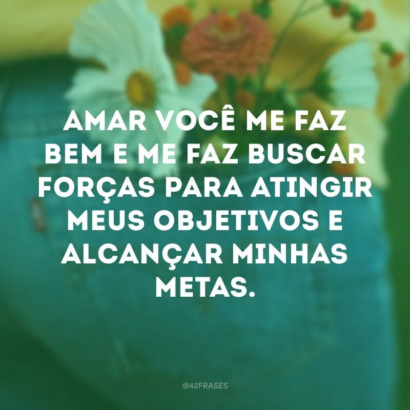 Amar você me faz bem e me faz buscar forças para atingir meus objetivos e alcançar minhas metas.