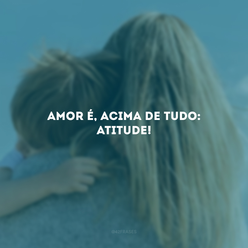 Amor é, acima de tudo: atitude!