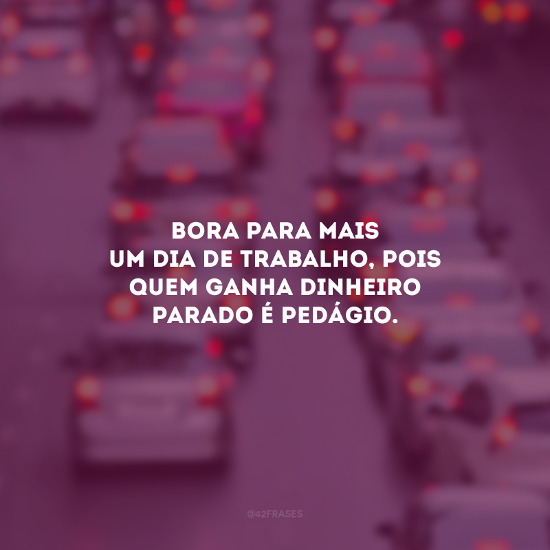 Bora para mais um dia de trabalho, pois quem ganha dinheiro parado é pedágio.