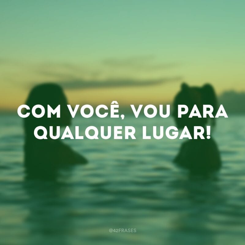 Com você, vou para qualquer lugar!