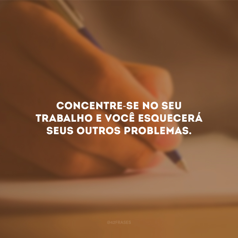 Concentre-se no seu trabalho e você esquecerá seus outros problemas.