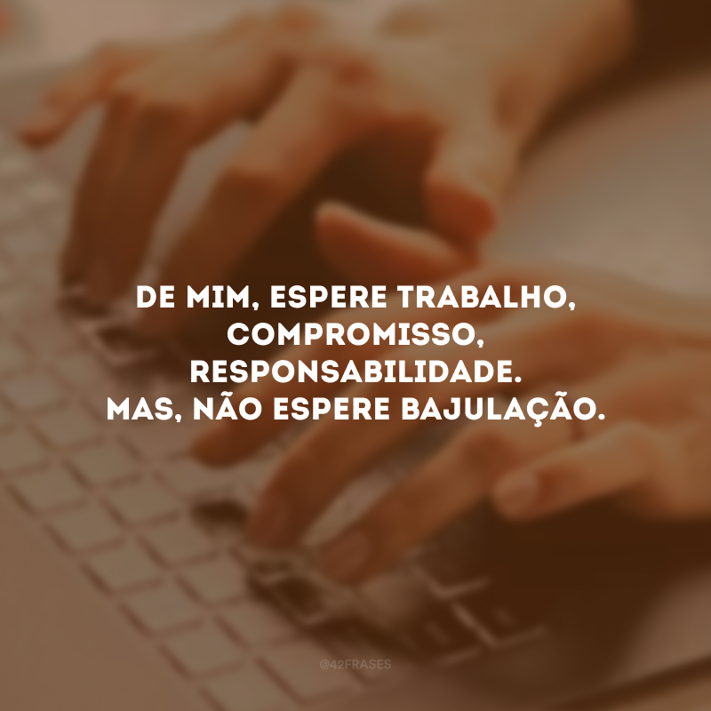 De mim, espere trabalho, compromisso, responsabilidade. Mas, não espere bajulação.