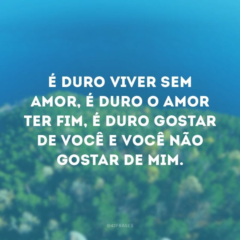 É duro viver sem amor, é duro o amor ter fim, é duro gostar de você e você não gostar de mim.