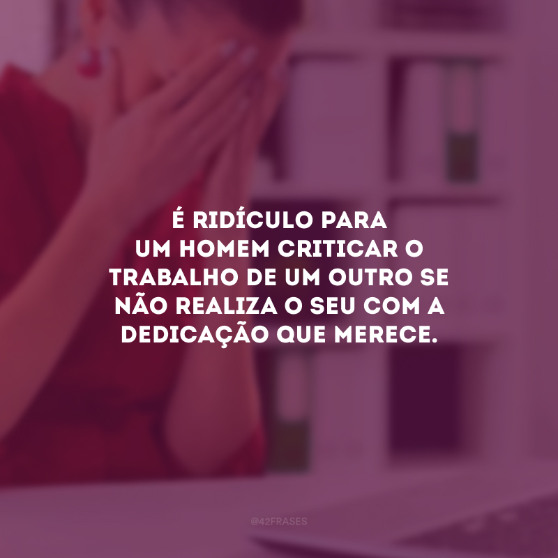 É ridículo para um homem criticar o trabalho de um outro se não realiza o seu com a dedicação que merece.