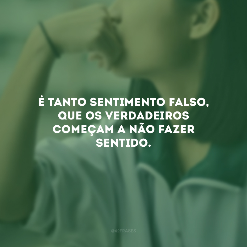 É tanto sentimento falso, que os verdadeiros começam a não fazer sentido.