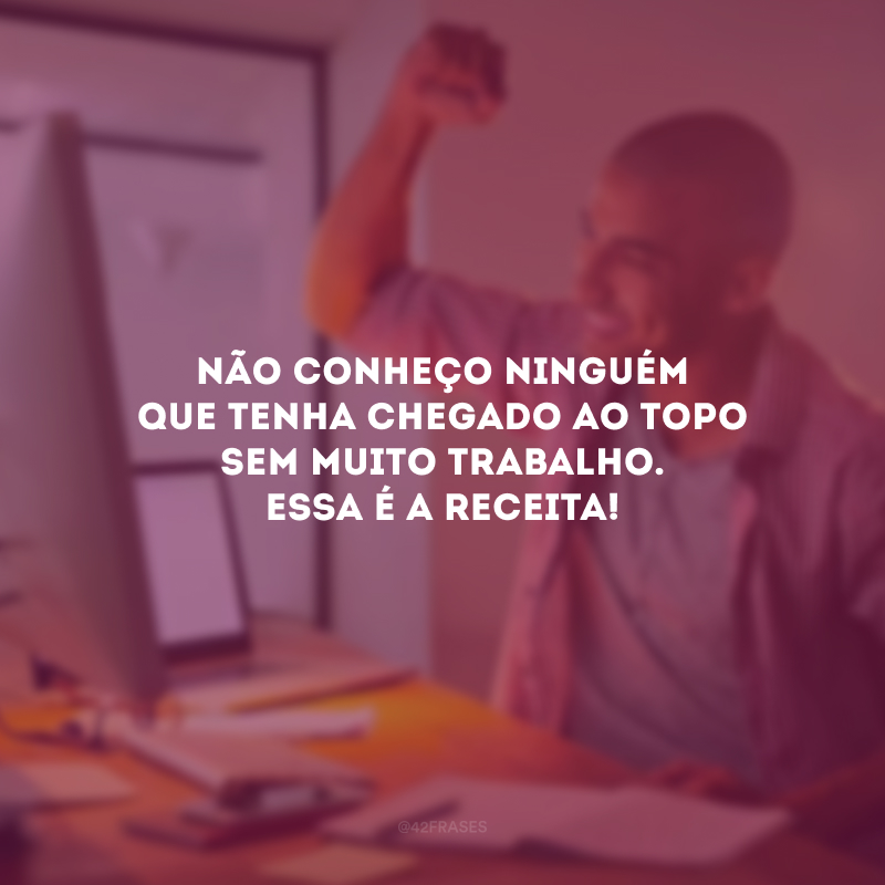 Não conheço ninguém que tenha chegado ao topo sem muito trabalho. Essa é a receita!