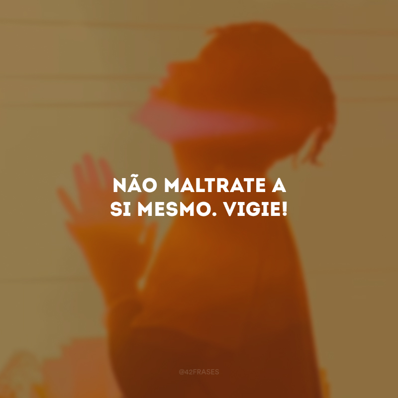 Não maltrate a si mesmo. Vigie!