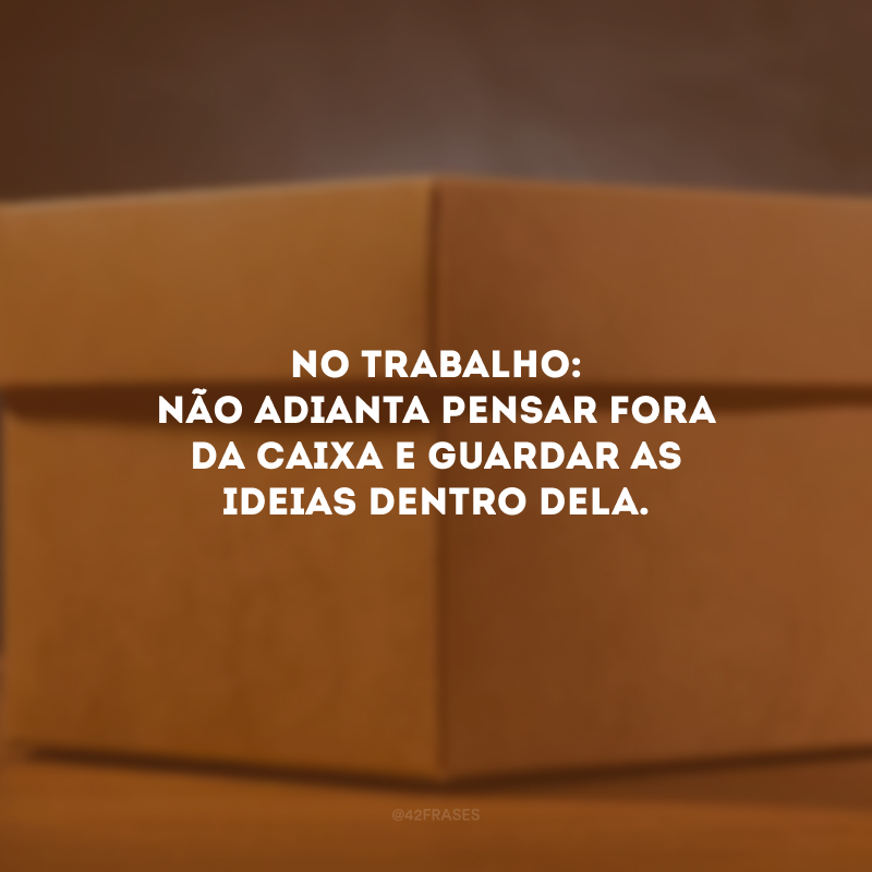 No trabalho: não adianta pensar fora da caixa e guardar as ideias dentro dela.