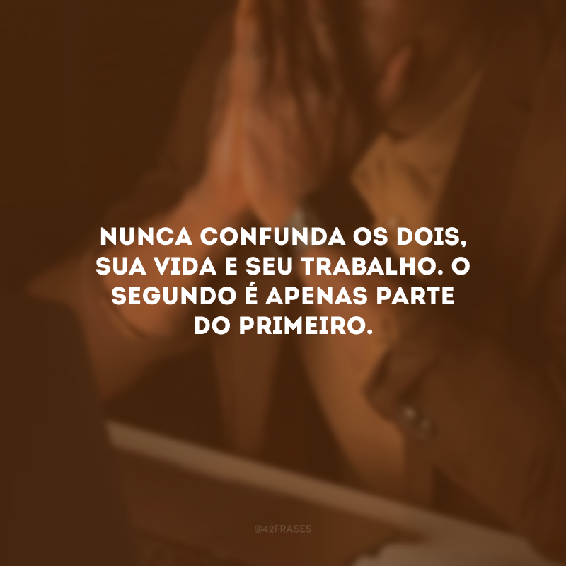 Nunca confunda os dois, sua vida e seu trabalho. O segundo é apenas parte do primeiro.