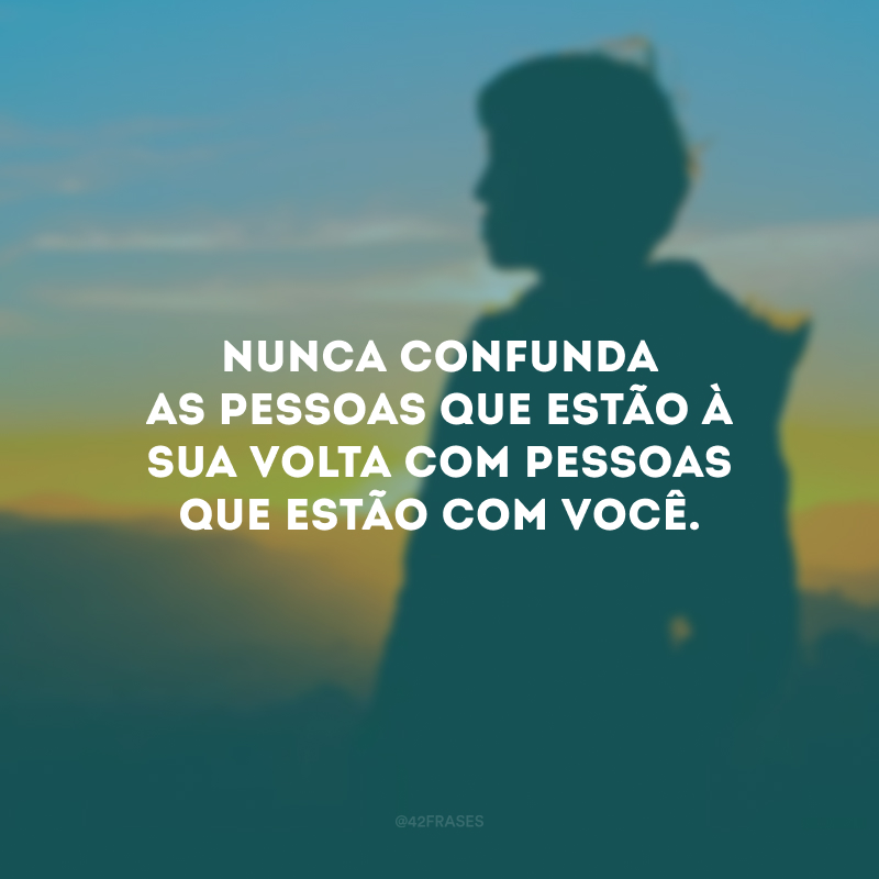 Nunca confunda as pessoas que estão à sua volta com pessoas que estão com você.