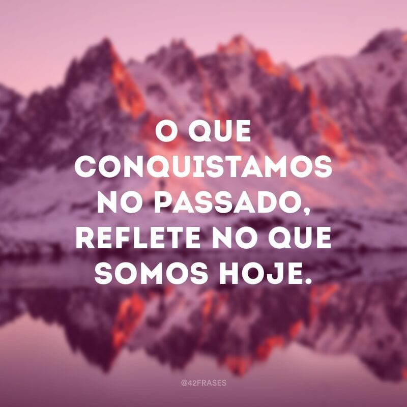 O que conquistamos no passado, reflete no que somos hoje.