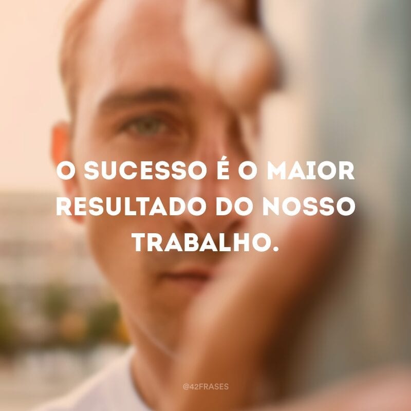 O sucesso é o maior resultado do nosso trabalho.