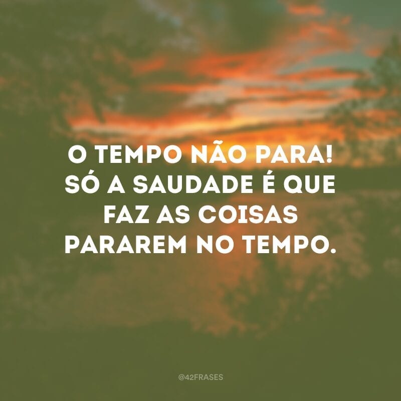 O tempo não para! Só a saudade é que faz as coisas pararem no tempo.