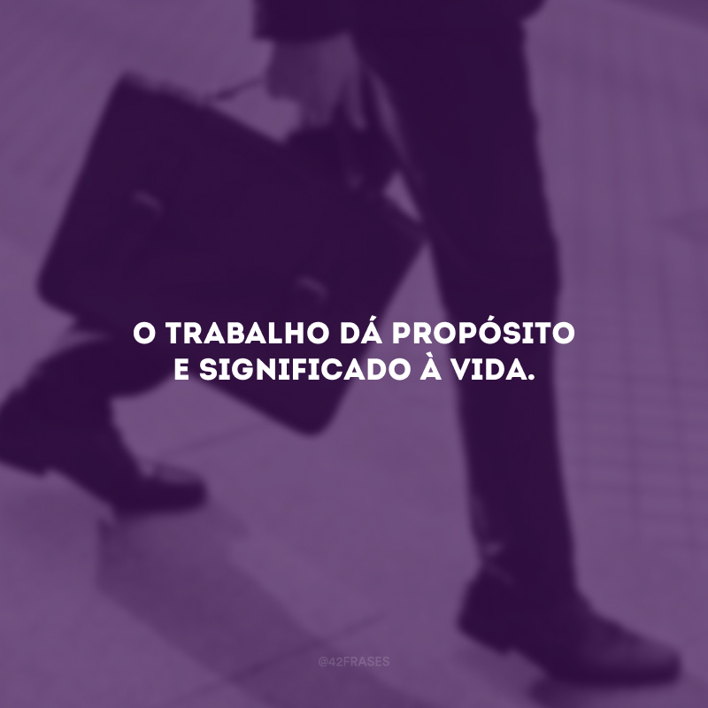 O trabalho dá propósito e significado à vida.