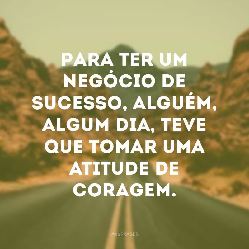 Para ter um negócio de sucesso, alguém, algum dia, teve que tomar uma atitude de coragem.