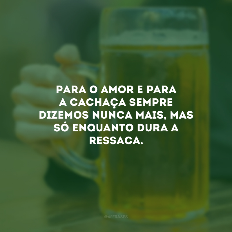 Para o amor e para a cachaça sempre dizemos nunca mais, mas só enquanto dura a ressaca.