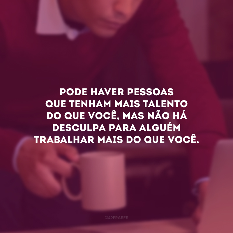 Pode haver pessoas que tenham mais talento do que você, mas não há desculpa para alguém trabalhar mais do que você.