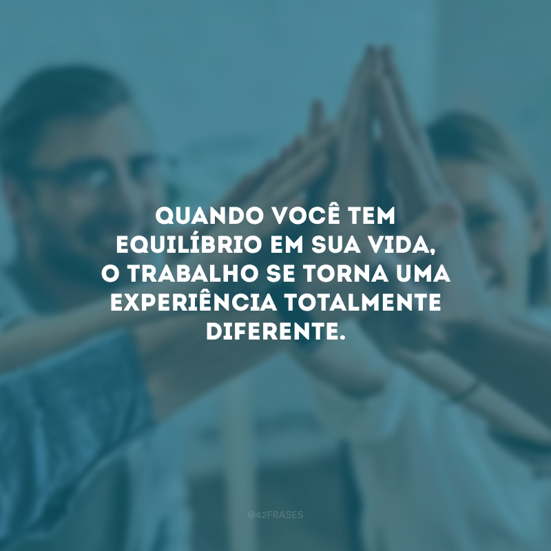 Quando você tem equilíbrio em sua vida, o trabalho se torna uma experiência totalmente diferente.
