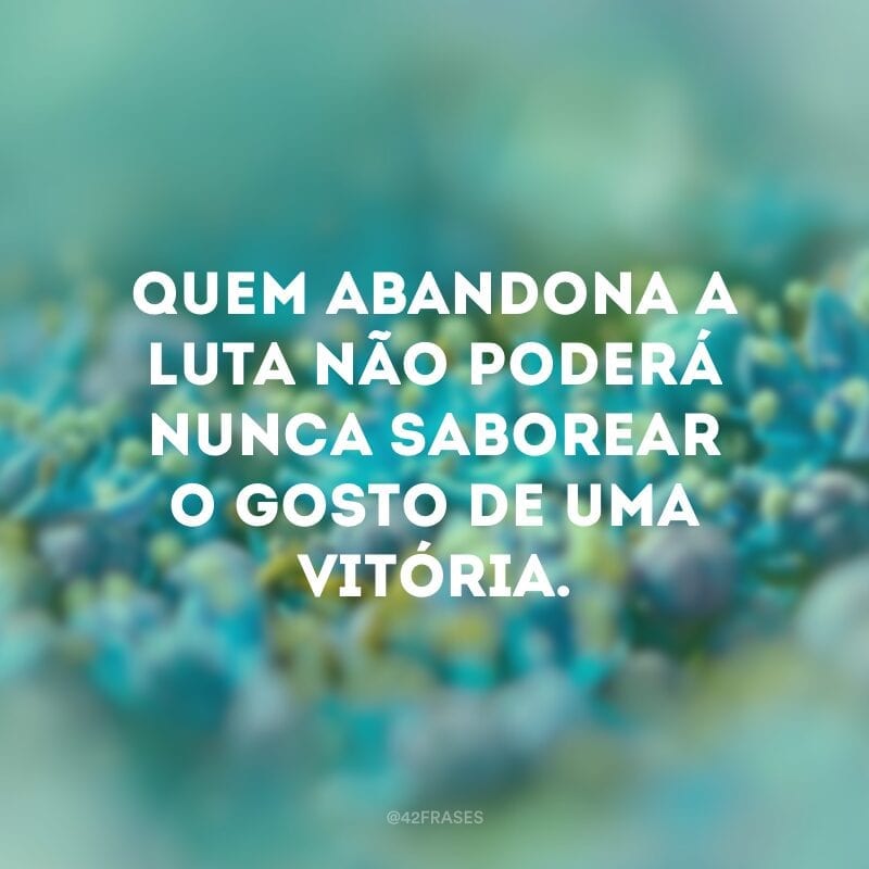 Quem abandona a luta não poderá nunca saborear o gosto de uma vitória.