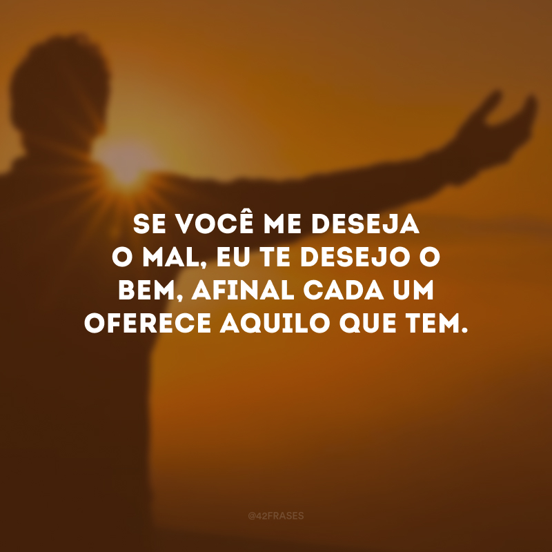 Se você me deseja o mal, eu te desejo o bem, afinal cada um oferece aquilo que tem.