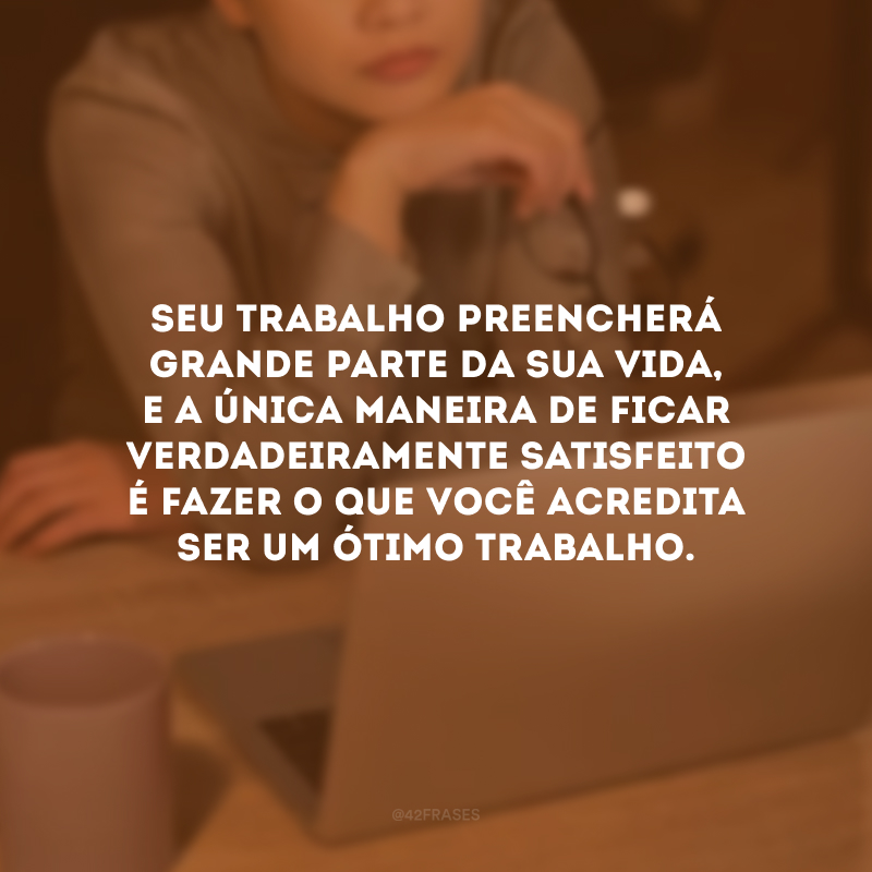 Seu trabalho preencherá grande parte da sua vida, e a única maneira de ficar verdadeiramente satisfeito é fazer o que você acredita ser um ótimo trabalho.