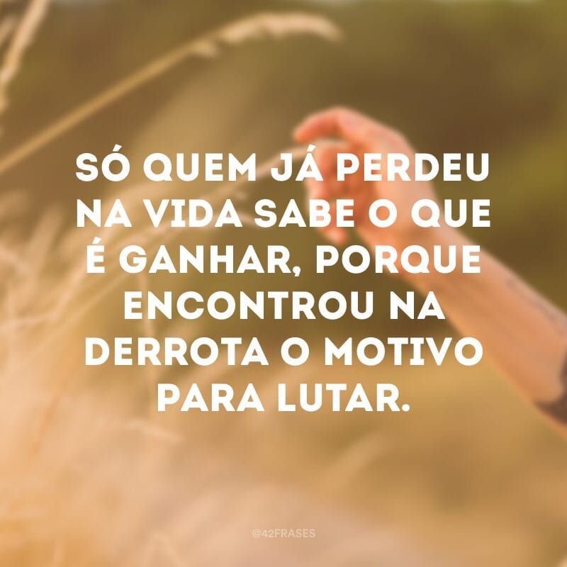 Só quem já perdeu na vida sabe o que é ganhar, porque encontrou na derrota o motivo para lutar.