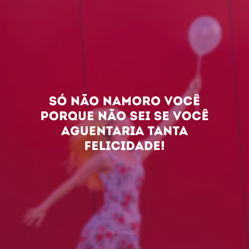 Só não namoro você porque não sei se você aguentaria tanta felicidade!