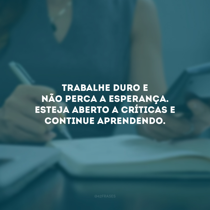 Trabalhe duro e não perca a esperança. Esteja aberto a críticas e continue aprendendo.