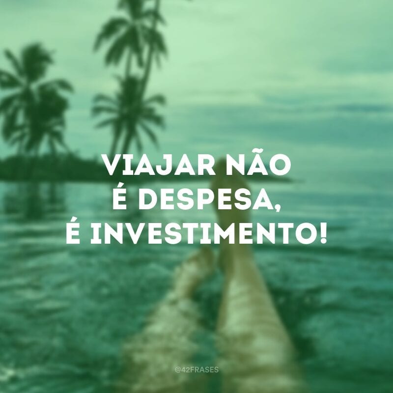 Viajar não é despesa, é investimento!