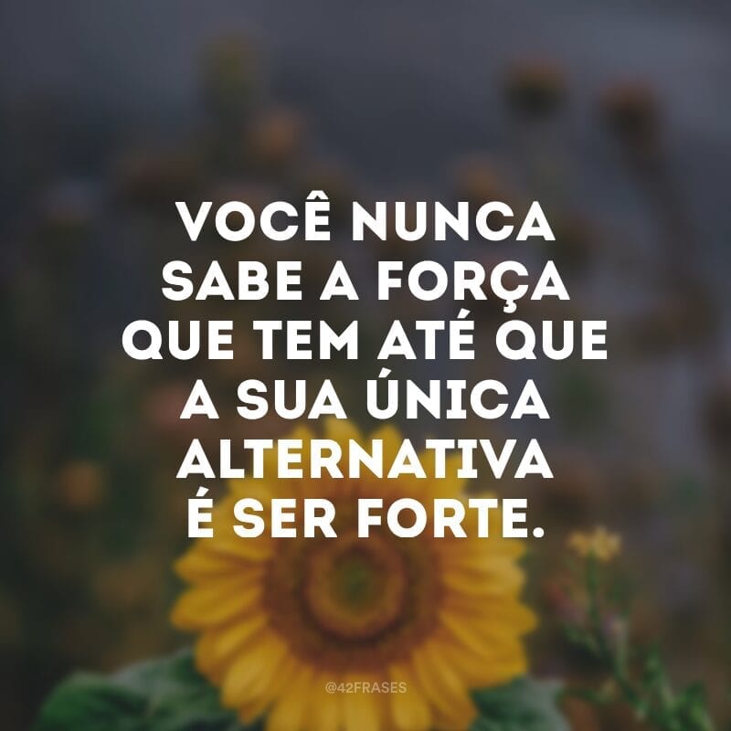 Você nunca sabe a força que tem até que a sua única alternativa é ser forte.