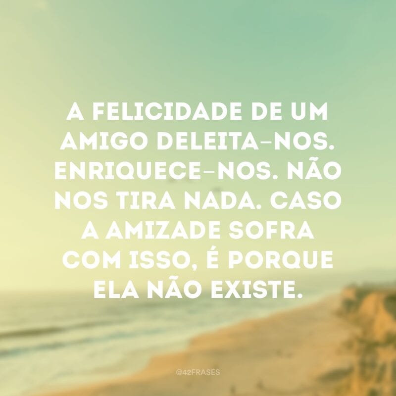 A felicidade de um amigo deleita-nos. Enriquece-nos. Não nos tira nada. Caso a amizade sofra com isso, é porque ela não existe.