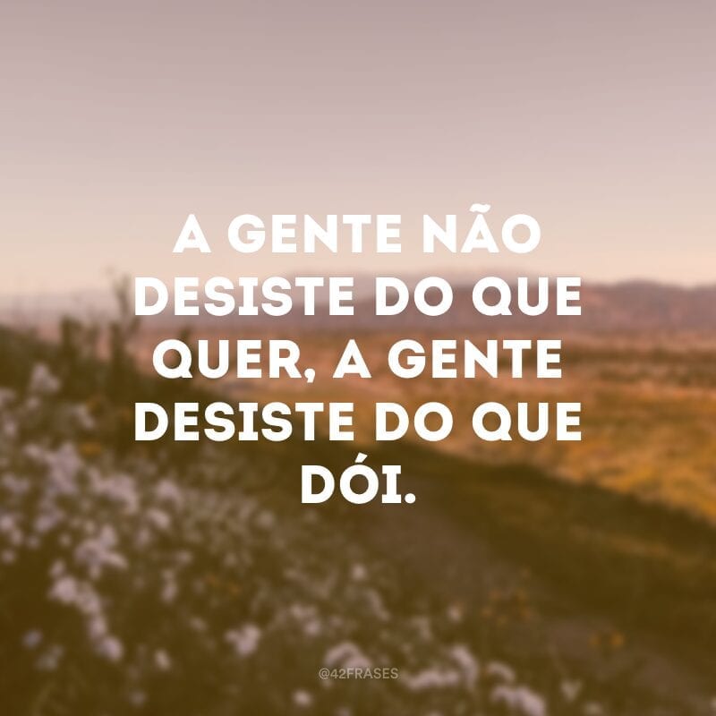 A gente não desiste do que quer, a gente desiste do que dói.