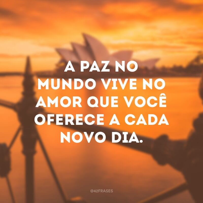 A paz no mundo vive no amor que você oferece a cada novo dia.