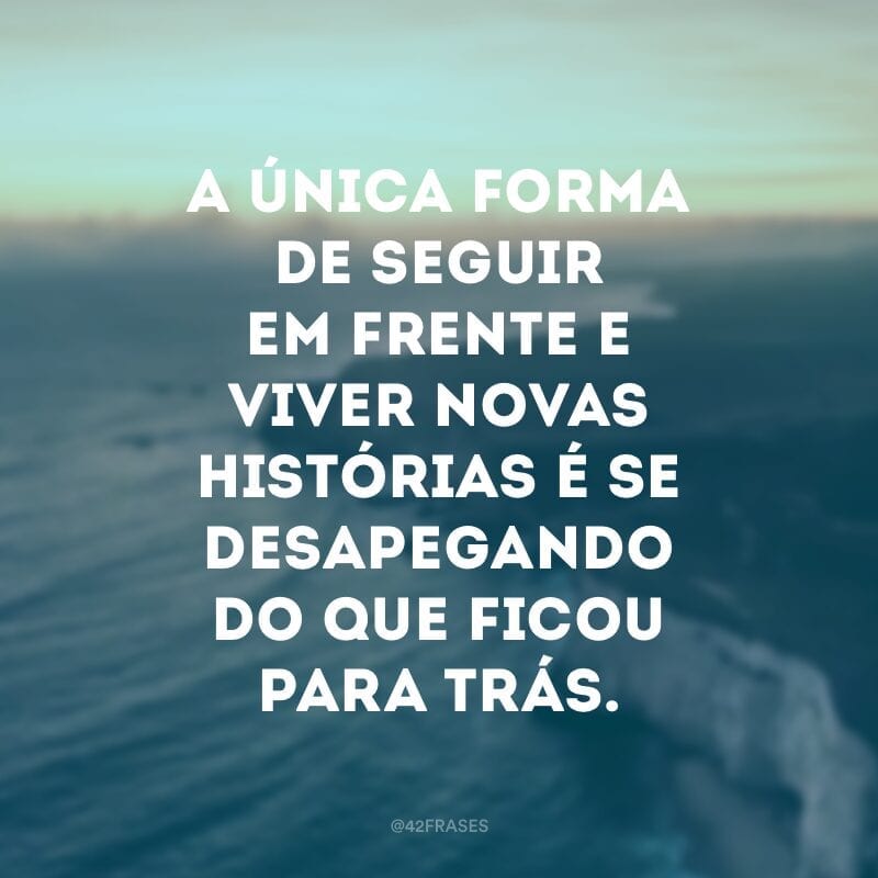 A única forma de seguir em frente e viver novas histórias é se desapegando do que ficou para trás.