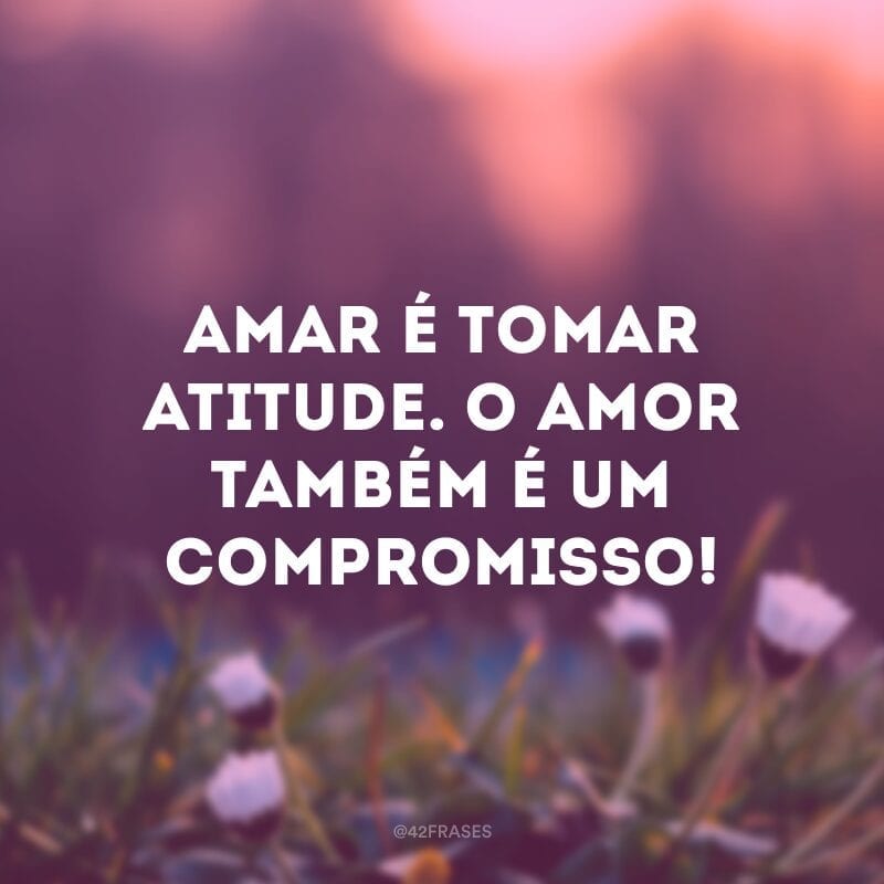 Amar é tomar atitude. O amor também é um compromisso!