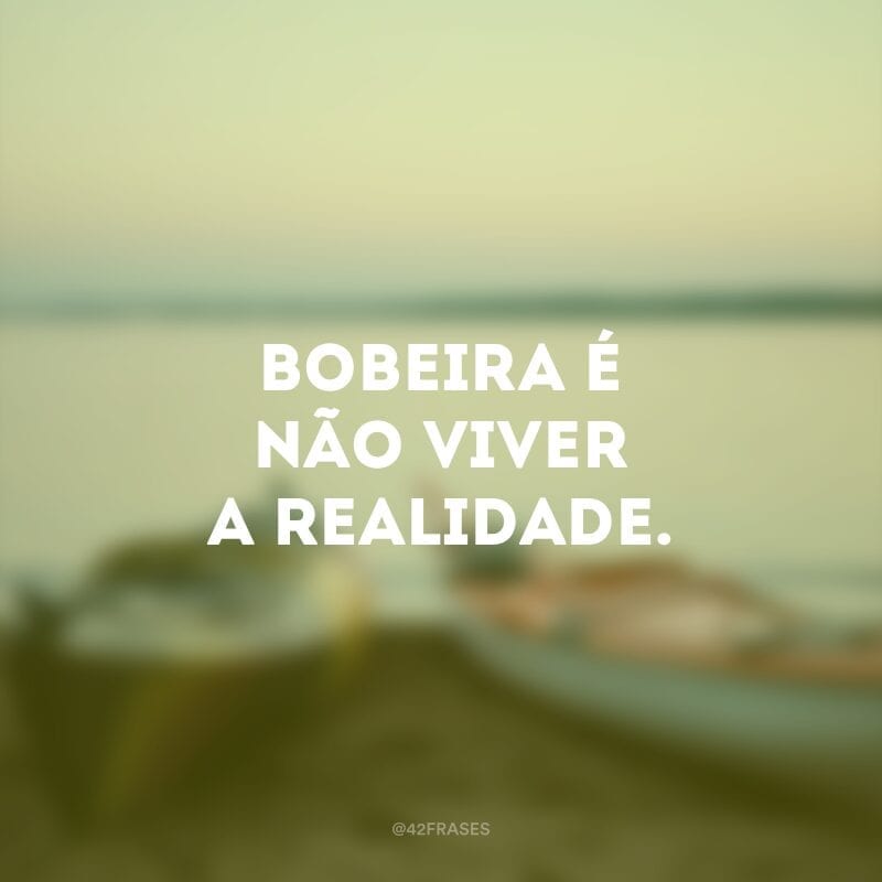 Bobeira é não viver a realidade.