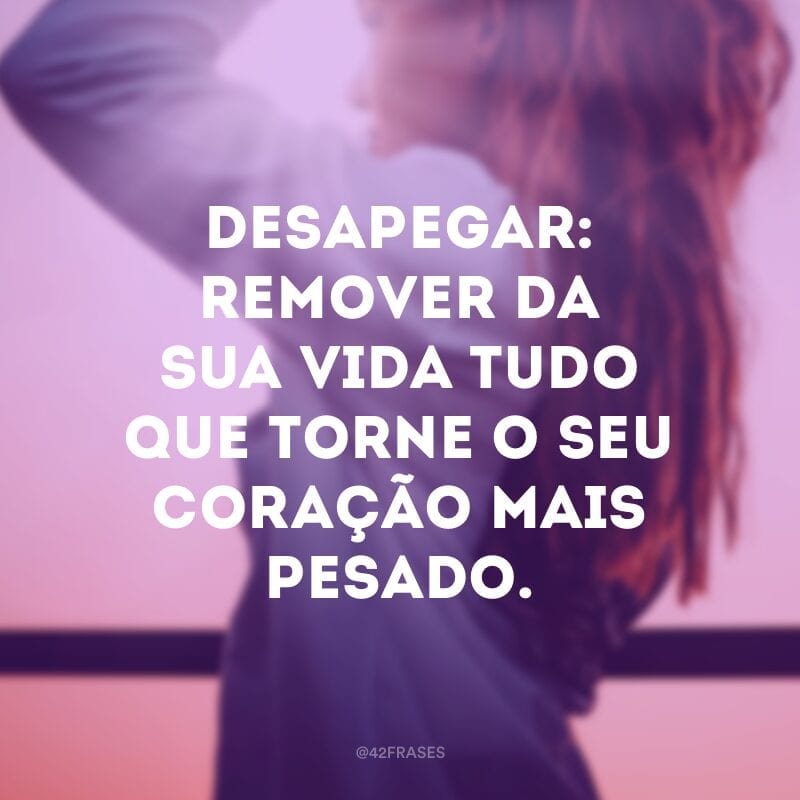 Desapegar: remover da sua vida tudo que torne o seu coração mais pesado.