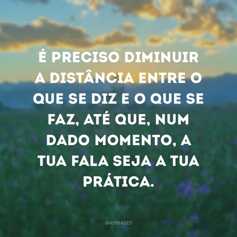 É preciso diminuir a distância entre o que se diz e o que se faz, até que, num dado momento, a tua fala seja a tua prática.