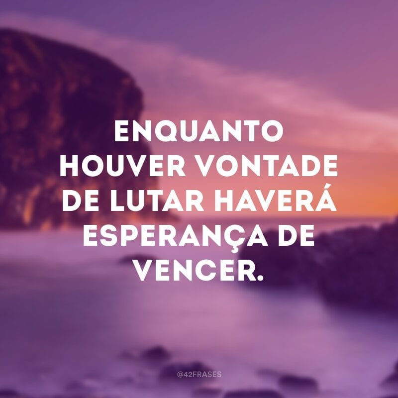 Enquanto houver vontade de lutar haverá esperança de vencer.