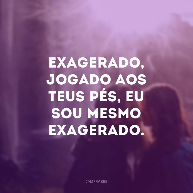 Exagerado, jogado aos teus pés, eu sou mesmo exagerado.