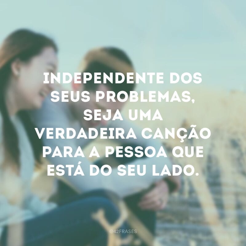 Independente dos seus problemas, seja uma verdadeira canção para a pessoa que está do seu lado.