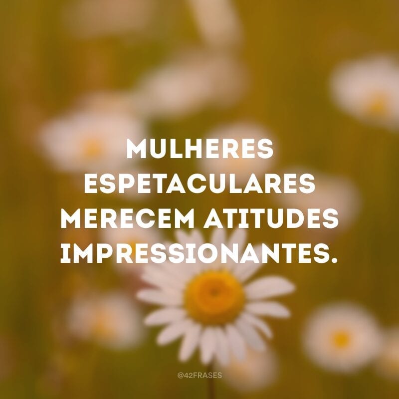 Mulheres espetaculares merecem atitudes impressionantes.