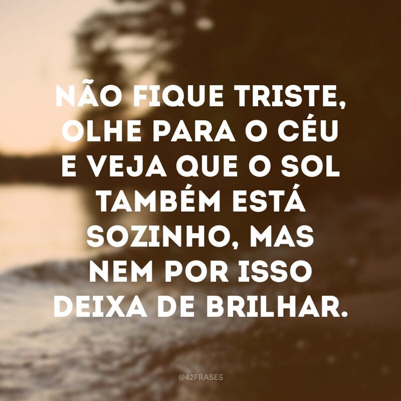 Não fique triste, olhe para o céu e veja que o sol também está sozinho, mas nem por isso deixa de brilhar. 