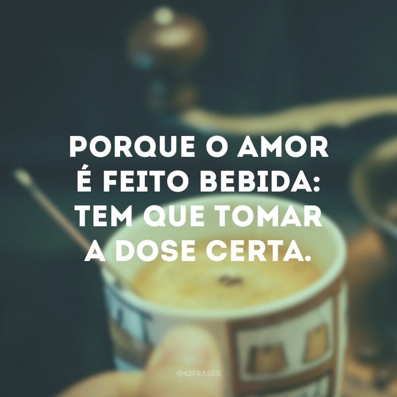 Porque o amor é feito bebida: tem que tomar a dose certa.